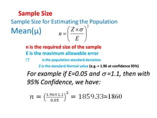 Sample Size for Estimating the Population
Mean(µ)
2





 

E
Z
n

Sample Size
n is the required size of the sample
E is the maximum allowable error
For example if E=0.05 and  =1.1, then with
95% Confidence, we have:
is the population standard deviation
Z is the standard Normal value (e.g. = 1.96 at confidence 95%)
 