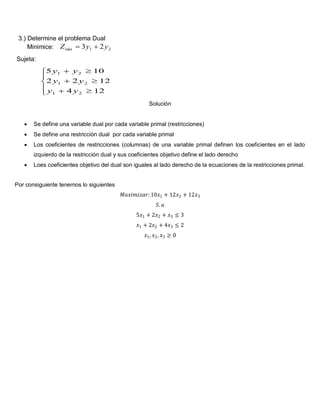 3.) Determine el problema Dual
Minimice: 21min 23 yyZ 
Sujeta:








124
1222
105
21
21
21
yy
yy
yy
Solución
 Se define una variable dual por cada variable primal (restricciones)
 Se define una restricción dual por cada variable primal
 Los coeficientes de restricciones (columnas) de una variable primal definen los coeficientes en el lado
izquierdo de la restricción dual y sus coeficientes objetivo define el lado derecho
 Loes coeficientes objetivo del dual son iguales al lado derecho de la ecuaciones de la restricciones primal.
Por consiguiente tenemos lo siguientes
𝑀𝑎𝑥𝑖𝑚𝑖𝑧𝑎𝑟:10𝑥1 + 12𝑥2 + 12𝑥3
𝑆. 𝑎
5𝑥1 + 2𝑥2 + 𝑥3 ≤ 3
𝑥1 + 2𝑥2 + 4𝑥3 ≤ 2
𝑥1, 𝑥2, 𝑥3 ≥ 0
 