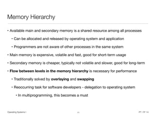 Operating Systems I PT / FF 14
Memory Hierarchy
• Available main and secondary memory is a shared resource among all processes

• Can be allocated and released by operating system and application

• Programmers are not aware of other processes in the same system

• Main memory is expensive, volatile and fast, good for short-term usage

• Secondary memory is cheaper, typically not volatile and slower, good for long-term

• Flow between levels in the memory hierarchy is necessary for performance

• Traditionally solved by overlaying and swapping
• Reoccurring task for software developers - delegation to operating system

• In multiprogramming, this becomes a must
11
 