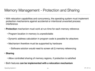 Operating Systems I PT / FF 14
Memory Management - Protection and Sharing
• With relocation capabilities and concurrency, the operating system must implement
protection mechanisms against accidental or intentional unwanted process
interference

• Protection mechanism must work at run-time for each memory reference

• Program location in memory is unpredictable

• Dynamic address calculation in program code is possible for attackers

• Mechanism therefore must be supported by hardware

• Software solution would need to screen all (!) memory referencing 

• Sharing
• Allow controlled sharing of memory regions, if protection is satisﬁed

• Both features can be implemented with a relocation mechanism
13
 