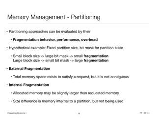 • Partitioning approaches can be evaluated by their

• Fragmentation behavior, performance, overhead
• Hypothetical example: Fixed partition size, bit mask for partition state

• Small block size -> large bit mask -> small fragmentation 
Large block size -> small bit mask -> large fragmentation

• External Fragmentation

• Total memory space exists to satisfy a request, but it is not contiguous

• Internal Fragmentation

• Allocated memory may be slightly larger than requested memory

• Size diﬀerence is memory internal to a partition, but not being used
Operating Systems I PT / FF 14
Memory Management - Partitioning
15
 