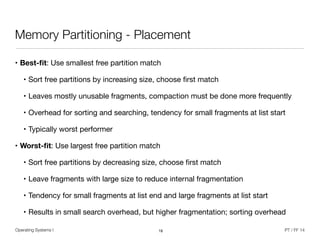 Operating Systems I PT / FF 14
Memory Partitioning - Placement
• Best-ﬁt: Use smallest free partition match

• Sort free partitions by increasing size, choose ﬁrst match

• Leaves mostly unusable fragments, compaction must be done more frequently

• Overhead for sorting and searching, tendency for small fragments at list start

• Typically worst performer

• Worst-ﬁt: Use largest free partition match

• Sort free partitions by decreasing size, choose ﬁrst match

• Leave fragments with large size to reduce internal fragmentation

• Tendency for small fragments at list end and large fragments at list start

• Results in small search overhead, but higher fragmentation; sorting overhead
18
 