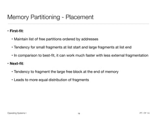 Operating Systems I PT / FF 14
Memory Partitioning - Placement
• First-ﬁt: 

• Maintain list of free partitions ordered by addresses

• Tendency for small fragments at list start and large fragments at list end

• In comparison to best-ﬁt, it can work much faster with less external fragmentation

• Next-ﬁt: 

• Tendency to fragment the large free block at the end of memory

• Leads to more equal distribution of fragments
19
 