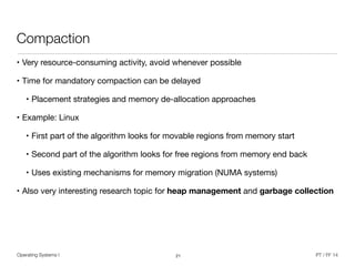 Operating Systems I PT / FF 14
Compaction
• Very resource-consuming activity, avoid whenever possible

• Time for mandatory compaction can be delayed

• Placement strategies and memory de-allocation approaches

• Example: Linux

• First part of the algorithm looks for movable regions from memory start

• Second part of the algorithm looks for free regions from memory end back

• Uses existing mechanisms for memory migration (NUMA systems)

• Also very interesting research topic for heap management and garbage collection
21
 