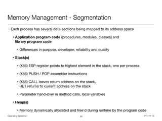 Operating Systems I PT / FF 14
Memory Management - Segmentation
• Each process has several data sections being mapped to its address space
• Application program code (procedures, modules, classes) and  
library program code
• Diﬀerences in purpose, developer, reliability and quality

• Stack(s)
• (X86) ESP register points to highest element in the stack, one per process

• (X86) PUSH / POP assembler instructions

• (X86) CALL leaves return address on the stack,  
RET returns to current address on the stack

• Parameter hand-over in method calls, local variables

• Heap(s)
• Memory dynamically allocated and free‘d during runtime by the program code
22
 