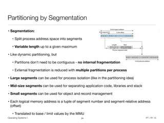 • Segmentation:
• Split process address space into segments

• Variable length up to a given maximum

• Like dynamic partitioning, but

• Partitions don‘t need to be contiguous - no internal fragmentation

• External fragmentation is reduced with multiple partitions per process
• Large segments can be used for process isolation (like in the partitioning idea)

• Mid-size segments can be used for separating application code, libraries and stack

• Small segments can be used for object and record management

• Each logical memory address is a tuple of segment number and segment-relative address
(oﬀset)

• Translated to base / limit values by the MMU
Operating Systems I PT / FF 14
Partitioning by Segmentation
24
 