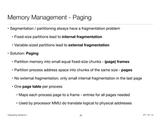 Operating Systems I PT / FF 14
Memory Management - Paging
• Segmentation / partitioning always have a fragmentation problem

• Fixed-size partitions lead to internal fragmentation
• Variable-sized partitions lead to external fragmentation
• Solution: Paging

• Partition memory into small equal ﬁxed-size chunks - (page) frames

• Partition process address space into chunks of the same size - pages

• No external fragmentation, only small internal fragmentation in the last page

• One page table per process

• Maps each process page to a frame - entries for all pages needed

• Used by processor MMU do translate logical to physical addresses
29
 