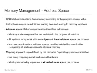 Operating Systems I PT / FF 14
Memory Management - Address Space
• CPU fetches instructions from memory according to the program counter value

• Instructions may cause additional loading from and storing to memory locations
• Address space: Set of unique location identiﬁers (addresses) 

• Memory address regions that are available to the program at run-time

• All systems today work with a contiguous / linear address space per process

• In a concurrent system, address spaces must be isolated from each other 
-> mapping of address spaces to physical memory

• Mapping approach is predeﬁned by the hardware / operating system combination

• Not every mapping model works on all hardware

• Most systems today implement a virtual address space per process
3
 
