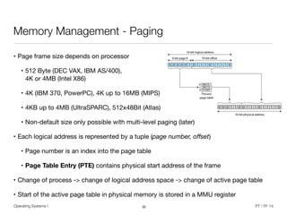 Operating Systems I PT / FF 14
Memory Management - Paging
• Page frame size depends on processor 

• 512 Byte (DEC VAX, IBM AS/400),  
4K or 4MB (Intel X86) 

• 4K (IBM 370, PowerPC), 4K up to 16MB (MIPS) 

• 4KB up to 4MB (UltraSPARC), 512x48Bit (Atlas)

• Non-default size only possible with multi-level paging (later)

• Each logical address is represented by a tuple (page number, oﬀset) 

• Page number is an index into the page table

• Page Table Entry (PTE) contains physical start address of the frame

• Change of process -> change of logical address space -> change of active page table

• Start of the active page table in physical memory is stored in a MMU register
32
 