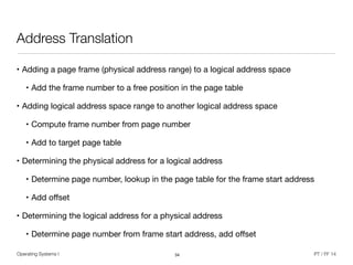 Operating Systems I PT / FF 14
Address Translation
• Adding a page frame (physical address range) to a logical address space

• Add the frame number to a free position in the page table

• Adding logical address space range to another logical address space

• Compute frame number from page number

• Add to target page table

• Determining the physical address for a logical address

• Determine page number, lookup in the page table for the frame start address

• Add oﬀset

• Determining the logical address for a physical address

• Determine page number from frame start address, add oﬀset
34
 