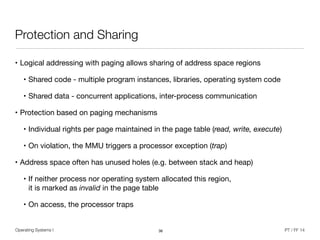 Operating Systems I PT / FF 14
Protection and Sharing
• Logical addressing with paging allows sharing of address space regions

• Shared code - multiple program instances, libraries, operating system code

• Shared data - concurrent applications, inter-process communication

• Protection based on paging mechanisms

• Individual rights per page maintained in the page table (read, write, execute)

• On violation, the MMU triggers a processor exception (trap)

• Address space often has unused holes (e.g. between stack and heap)

• If neither process nor operating system allocated this region,  
it is marked as invalid in the page table

• On access, the processor traps
36
 