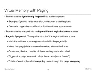 Operating Systems I PT / FF 14
Virtual Memory with Paging
• Frames can be dynamically mapped into address spaces

• Example: Dynamic heap extension, creation of shared regions

• Demands page table modiﬁcation for the address space owner

• Frames can be mapped into multiple diﬀerent logical address spaces

• Page-in / page-out: Taking a frame out of the logical address space

• Mark the address space region as invalid in the page table

• Move the (page) data to somewhere else, release the frame 

• On access, the trap handler of the operating system is called

• Triggers the page swap-in to allow the access (same frame ?)

• This is often simply called swapping, even though it is page swapping
40
 