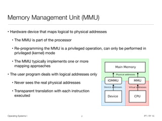 Operating Systems I PT / FF 14
Memory Management Unit (MMU)
• Hardware device that maps logical to physical addresses

• The MMU is part of the processor

• Re-programming the MMU is a privileged operation, can only be performed in
privileged (kernel) mode

• The MMU typically implements one or more 
mapping approaches

• The user program deals with logical addresses only

• Never sees the real physical addresses

• Transparent translation with each instruction 
executed
7
 