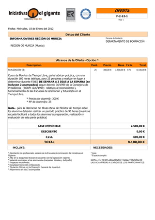 OFERTA
                                                                                                              F-2-12-1
                                                                                                                Hoja 1




Fecha: Miércoles, 18 de Enero del 2012

                                                             Datos del Cliente
 INFORMAJOVENES REGIÓN DE MURCIA                                                                  Persona de Contacto
                                                                                                  DEPARTAMENTO DE FORMACION
  REGION DE MURCIA (Murcia)




                                                   Alcance de la Oferta - Opción 1
                   Descripción                                                     Cant.       Precio          Base I.V.A.        Total
REALIZACIÓN DE:                                                                       25       300,00 €     7.500,00 €   8%     8.100,00 €

Curso de Monitor de Tiempo Libre, parte teórica- práctica, con una
duración 160 horas teóricas, para 25 personas a realizar en lugar a
determinar durante FINES DE SEMANA ó 3 DIAS A LA SEMANA (se
incluyen 2 acampadas) segun decreto 36/1999 de la Consejeria de
Presidencia (BORM 12/6/1999) relativos al reconociento y
funcionamiento de las Escuelas de Animación y Educación en el
Tiempo Libre.
                   * Precio por alumn@: 300 €
                   * Nº de alumn@s: 25

Nota.- para la obtención del título oficial de Monitor de Tiempo Libre
los alumnos deberán realizar un periodo práctico de 90 horas.(nuestras
escuela facilitará a todos los alumnos la preparación, realización y
evaluación de esta parte práctica)


                               BASE IMPONIBLE                                                                             7.500,00 €

                                   DESCUENTO                                                                                    0,00 €

                                        I.V.A.                                                                                600,00 €

                                      TOTAL                                                                              8.100,00 €
     INCLUYE:                                                                        NECESIDADES:

* Aportación de profesorado estable de la Escuela de Animación de Iniciativas el   * Aula
Gigante.                                                                           * Espacio amplio
* Alta en la Seguridad Social de acuerdo con la legislación vigente.
* Material a entregar a los alumnos/as.(carpetas, libretas y bolígrafo)            NOTA.- EL DESPLAZAMIENTO Y MANUTENCIÓN DE
* Proyector multimedia.                                                            LAS ACAMPADAS A CARGO DE LOS PARTICIPANTES
* Desplazamiento del profesorado.
* Titulación Oficial por la Dirección General de Juventud.
* Alojamiento en las 2 acampadas
 