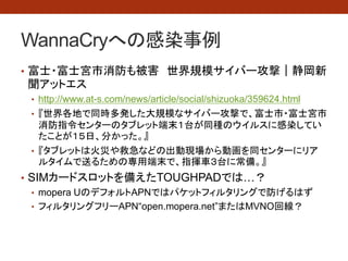 WannaCryへの感染事例
• 富士・富士宮市消防も被害 世界規模サイバー攻撃｜静岡新
聞アットエス
• http://www.at-s.com/news/article/social/shizuoka/359624.html
• 『世界各地で同時多発した大規模なサイバー攻撃で、富士市・富士宮市
消防指令センターのタブレット端末１台が同種のウイルスに感染してい
たことが１５日、分かった。』
• 『タブレットは火災や救急などの出動現場から動画を同センターにリア
ルタイムで送るための専用端末で、指揮車３台に常備。』
• もしやSIMカードスロットを備えたTOUGHPADでは…？
• mopera UのデフォルトAPNではパケットフィルタリングで防げるはず
• フィルタリングフリーAPN“open.mopera.net”またはMVNO回線？
 
