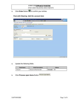 GENERAL LEDGER
END USER TRAINING DOCUMENTS
COST CENTER ACCOUNTING
3. Click Enter Button to confirm your entries.
Post with Clearing: Add G/L account item
4. Update the following fields:
Field Name Field Description Values
Amount Amount of the line item Example: 100
5. Click Process open items Button .
SAPTOPJOBS Page 3 of 8
 