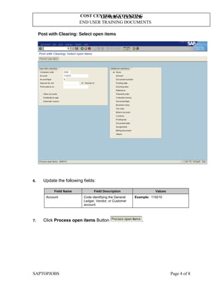 GENERAL LEDGER
END USER TRAINING DOCUMENTS
COST CENTER ACCOUNTING
Post with Clearing: Select open items
6. Update the following fields:
Field Name Field Description Values
Account Code identifying the General
Ledger, Vendor, or Customer
account
Example: 119210
7. Click Process open items Button .
SAPTOPJOBS Page 4 of 8
 
