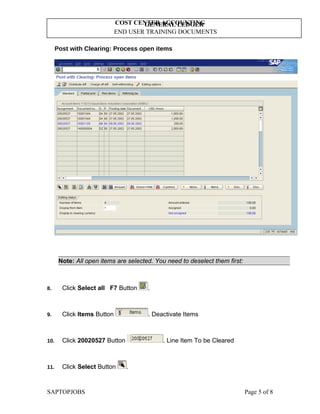 GENERAL LEDGER
END USER TRAINING DOCUMENTS
COST CENTER ACCOUNTING
Post with Clearing: Process open items
Note: All open items are selected. You need to deselect them first:
8. Click Select all F7 Button .
9. Click Items Button . Deactivate Items
10. Click 20020527 Button . Line Item To be Cleared
11. Click Select Button .
SAPTOPJOBS Page 5 of 8
 