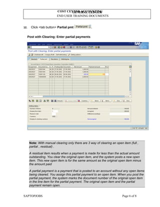 GENERAL LEDGER
END USER TRAINING DOCUMENTS
COST CENTER ACCOUNTING
12. Click <tab button> Partial pmt .
Post with Clearing: Enter partial payments
Note: With manual clearing only there are 3 way of clearing an open item (full ,
partial , residual) .
A residual item results when a payment is made for less than the actual amount
outstanding. You clear the original open item, and the system posts a new open
item. This new open item is for the same amount as the original open item minus
the amount paid
A partial payment is a payment that is posted to an account without any open items
being cleared. You assign this partial payment to an open item. When you post the
partial payment, the system marks the document number of the original open item
in the line item for the partial payment. The original open item and the partial
payment remain open.
SAPTOPJOBS Page 6 of 8
 