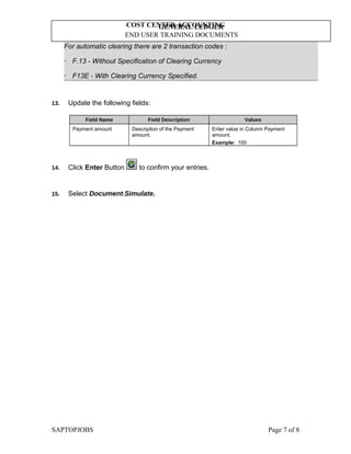 GENERAL LEDGER
END USER TRAINING DOCUMENTS
COST CENTER ACCOUNTING
For automatic clearing there are 2 transaction codes :
· F.13 - Without Specification of Clearing Currency
· F13E - With Clearing Currency Specified.
13. Update the following fields:
Field Name Field Description Values
Payment amount Description of the Payment
amount.
Enter value in Column Payment
amount.
Example: 100
14. Click Enter Button to confirm your entries.
15. Select DocumentSimulate.
SAPTOPJOBS Page 7 of 8
 
