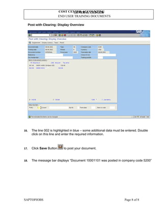 GENERAL LEDGER
END USER TRAINING DOCUMENTS
COST CENTER ACCOUNTING
Post with Clearing: Display Overview
16. The line 002 is highlighted in blue – some additional data must be entered. Double
click on this line and enter the required information.
17. Click Save Button. to post your document.
18. The message bar displays “Document 10001101 was posted in company code 5200”
SAPTOPJOBS Page 8 of 8
 
