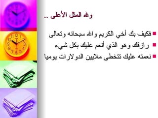 ولله المثل الأعلى  .. فكيف بك أخي الكريم والله سبحانه   وتعالى رازقك وهو الذي أنعم عليك بكل شيء نعمته عليك تتخطى   ملايين   الدولارات يوميا 