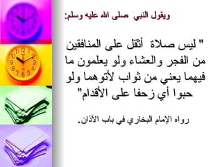 ويقول النبي ‏ ‏صلى   الله   عليه وسلم :   " ‏ ليس صلاة ‏‏ أثقل على المنافقين من الفجر والعشاء ولو يعلمون ما فيهما يعني من ثواب لأتوهما ولو حبوا أي زحفا على الأقدام” رواه الإمام البخاري في باب الآذان . 