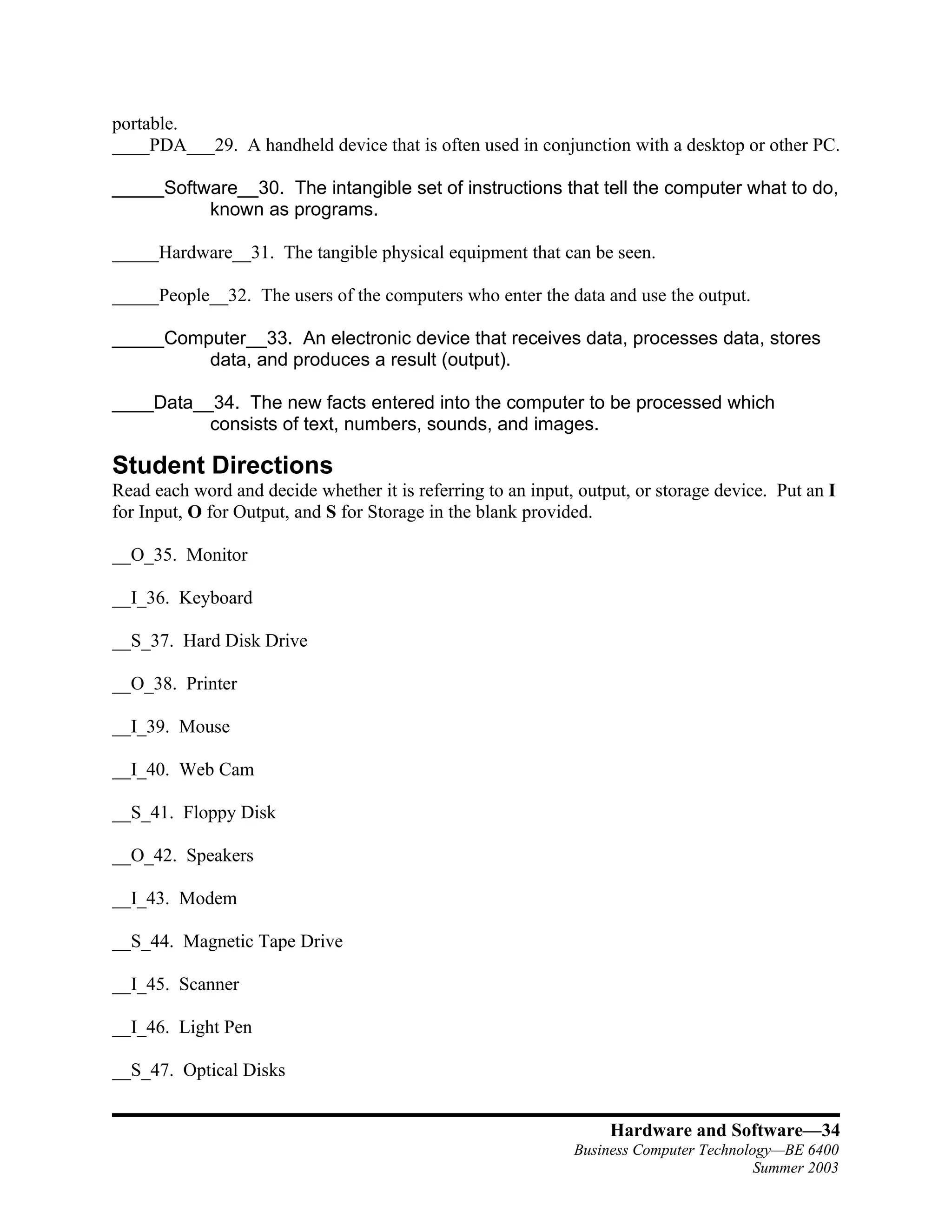portable.
____PDA___29. A handheld device that is often used in conjunction with a desktop or other PC.

_____Software__30. The intangible set of instructions that tell the computer what to do,
          known as programs.

_____Hardware__31. The tangible physical equipment that can be seen.

_____People__32. The users of the computers who enter the data and use the output.

_____Computer__33. An electronic device that receives data, processes data, stores
         data, and produces a result (output).

____Data__34. The new facts entered into the computer to be processed which
          consists of text, numbers, sounds, and images.

Student Directions
Read each word and decide whether it is referring to an input, output, or storage device. Put an I
for Input, O for Output, and S for Storage in the blank provided.

__O_35. Monitor

__I_36. Keyboard

__S_37. Hard Disk Drive

__O_38. Printer

__I_39. Mouse

__I_40. Web Cam

__S_41. Floppy Disk

__O_42. Speakers

__I_43. Modem

__S_44. Magnetic Tape Drive

__I_45. Scanner

__I_46. Light Pen

__S_47. Optical Disks


                                                                   Hardware and Software—34
                                                              Business Computer Technology—BE 6400
                                                                                        Summer 2003
 