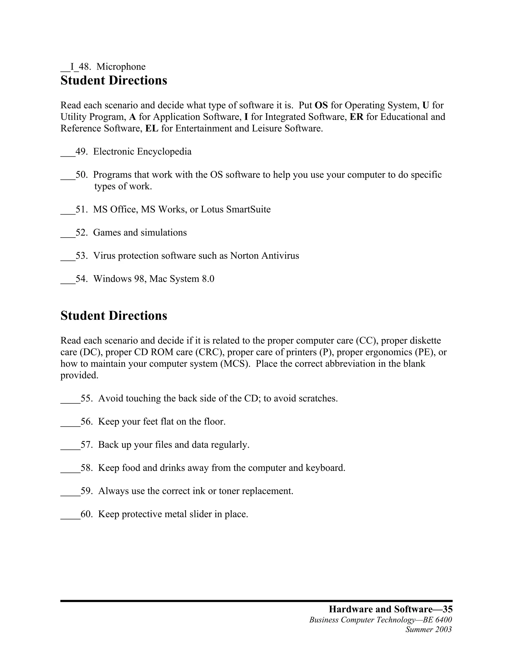 __I_48. Microphone
Student Directions
Read each scenario and decide what type of software it is. Put OS for Operating System, U for
Utility Program, A for Application Software, I for Integrated Software, ER for Educational and
Reference Software, EL for Entertainment and Leisure Software.

___49. Electronic Encyclopedia

___50. Programs that work with the OS software to help you use your computer to do specific
       types of work.

___51. MS Office, MS Works, or Lotus SmartSuite

___52. Games and simulations

___53. Virus protection software such as Norton Antivirus

___54. Windows 98, Mac System 8.0


Student Directions
Read each scenario and decide if it is related to the proper computer care (CC), proper diskette
care (DC), proper CD ROM care (CRC), proper care of printers (P), proper ergonomics (PE), or
how to maintain your computer system (MCS). Place the correct abbreviation in the blank
provided.

____55. Avoid touching the back side of the CD; to avoid scratches.

____56. Keep your feet flat on the floor.

____57. Back up your files and data regularly.

____58. Keep food and drinks away from the computer and keyboard.

____59. Always use the correct ink or toner replacement.

____60. Keep protective metal slider in place.




                                                                  Hardware and Software—35
                                                             Business Computer Technology—BE 6400
                                                                                       Summer 2003
 