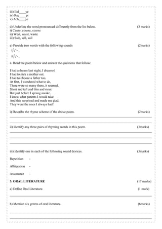iii) Bel____ye
iv) Rec____pt
v) Ach____ye
d) Underline the word pronounced differently from the list below. (3 marks)
i) Cause, course, coarse
ii) West, waist, waste
iii) Sale, sell, sail
e) Provide two words with the following sounds (2marks)
4. Read the poem below and answer the questions that follow:
I had a dream last night, I dreamed
I had to pick a mother out.
I had to choose a father too.
At first, I wondered what to do,
There were so many there, it seemed,
Short and tall and thin and stout
But just before I sprang awake,
I know what parents I would take.
And this surprised and made me glad;
They were the ones I always had!
i) Describe the rhyme scheme of the above poem. (2marks)
_______________________________________________________________________________________
_______________________________________________________________________________________
ii) Identify any three pairs of rhyming words in this poem. (3marks)
_______________________________________________________________________________________
_______________________________________________________________________________________
_______________________________________________________________________________________
iii) Identify one in each of the following sound devices. (3marks)
Repetition -
Alliteration -
Assonance -
5. ORAL LITERATURE (17 marks)
a) Define Oral Literature. (1 mark)
_______________________________________________________________________________________
b) Mention six genres of oral literature. (6marks)
_______________________________________________________________________________________
_______________________________________________________________________________________
 
