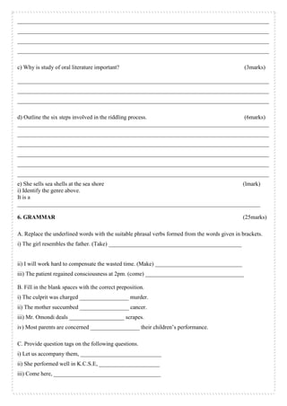 _______________________________________________________________________________________
_______________________________________________________________________________________
_______________________________________________________________________________________
_______________________________________________________________________________________
c) Why is study of oral literature important? (3marks)
_______________________________________________________________________________________
_______________________________________________________________________________________
_______________________________________________________________________________________
d) Outline the six steps involved in the riddling process. (6marks)
_______________________________________________________________________________________
_______________________________________________________________________________________
_______________________________________________________________________________________
_______________________________________________________________________________________
_______________________________________________________________________________________
_______________________________________________________________________________________
e) She sells sea shells at the sea shore (lmark)
i) Identify the genre above.
It is a
____________________________________________________________________________________
6. GRAMMAR (25marks)
A. Replace the underlined words with the suitable phrasal verbs formed from the words given in brackets.
i) The girl resembles the father. (Take) ______________________________________________
ii) I will work hard to compensate the wasted time. (Make) ______________________________
iii) The patient regained consciousness at 2pm. (come) __________________________________
B. Fill in the blank spaces with the correct preposition.
i) The culprit was charged _________________ murder.
ii) The mother succumbed _________________ cancer.
iii) Mr. Omondi deals ___________________ scrapes.
iv) Most parents are concerned _________________ their children’s performance.
C. Provide question tags on the following questions.
i) Let us accompany them, ____________________________
ii) She performed well in K.C.S.E, _____________________
iii) Come here, _____________________________________
 