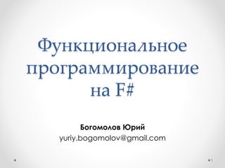 Функциональное
программирование
на F#
Богомолов Юрий
yuriy.bogomolov@gmail.com
1
 