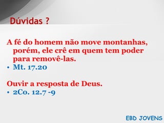 A fé do homem não move montanhas, porém, ele crê em quem tem poder para removê-las. Mt. 17.20 Ouvir a resposta de Deus. 2Co. 12.7 -9 Dúvidas ? EBD JOVENS 