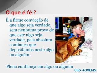 É a firme convicção de que algo seja verdade, sem nenhuma prova de que este algo seja verdade, pela absoluta confiança que depositamos neste algo ou alguém. O que é fé ? EBD JOVENS Plena confiança em algo ou alguém 