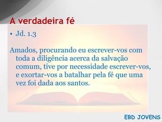 Jd. 1.3 Amados, procurando eu escrever-vos com toda a diligência acerca da salvação comum, tive por necessidade escrever-vos, e exortar-vos a batalhar pela fé que uma vez foi dada aos santos. A verdadeira fé EBD JOVENS 