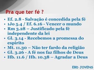 Ef. 2.8 - Salvação é concedida pela fé 1Jo 5.4 / Ef. 6.16 - Vencer o mundo Rm 3.28 – Justificado pela fé independente da lei Gl. 3.14 - Recebemos a promessa do espirito Mt. 11.30 – Não ter fardo da religião Gl. 3.26 - A fé nos faz filhos de Deus Hb. 11.6 / Hb. 10.38 – Agradar a Deus Pra que ter fé ? EBD JOVENS 