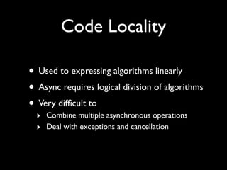 Code Locality

• Used to expressing algorithms linearly
• Async requires logical division of algorithms
• Very difﬁcult to
  ‣ Combine multiple asynchronous operations
  ‣ Deal with exceptions and cancellation
 