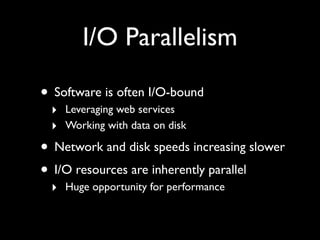 I/O Parallelism

• Software is often I/O-bound
 ‣ Leveraging web services
 ‣ Working with data on disk
• Network and disk speeds increasing slower
• I/O resources are inherently parallel
 ‣ Huge opportunity for performance
 