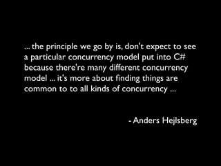 ... the principle we go by is, don't expect to see
a particular concurrency model put into C#
because there're many different concurrency
model ... it's more about ﬁnding things are
common to to all kinds of concurrency ...


                              - Anders Hejlsberg
 
