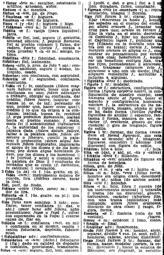 t fictor -aris m.: escultor, estatuario ".         "[poét. c. dato o gen.] fiel a "
      artífice, a.rtesano, autor.                   !ido, duradero, firme, constante.
  fictum -i n.: mentira.                         t figmen -ínís [o -mentum -i] n.: repr
  fictus -a -um, pp. de fingo.                      sentación, imagen 11 ficción.
  t ficulnea -ce f.: higuera.                    figo fiXi /iXum 3 tr.: clavar, hinc'
  ficulnus -a. -um: de higuera.                     fijar (mucrones in hoste f., hun
  ficus -i [y -Ü8] f.: higuera 11 higo.             las espadas en el cuerpo del enem
  t fidamen -inis n.: fe [cristiana].                go; alícui crucem f., levantar u
  fidiilia -ce f.: vasija [para líquidos];          cruz para uno; oculos in terram 1
      jarra.                            . ..        fijar la vista en el suelo; decretu
  fidelis -e: fiel, leal, seguro (f. amzcttza,      in CaPitolio l., fijar un decreto e
     amistad sincera; t. popUlo Romano,             el Capitolio; legem f., pUblicar un
     fiel al pueblo romano) " firme, du-            ley [fijando en la muralla una t
      radero, fuerte (lorica f., coraza a           bla con su texto]; oscula l., besa
     toda prueba) 11 .is -is m.: amigo, ín-         mentem omnem in aliqua re l., co
     timo.                                          centrar su pensamiento por ente
  fideJit,as -átis f.: fidelidad, constancia.       en una cosa; benelicium l., asegu
  fid'eliter: fiel, lealmente.                      rar un beneficio; vestigia lixa, tra
  fidens -ntis, p. preso de fido 11 ADJ.: c<?n-     zos fijos, permanentes) " atravesar,
     fiado, animoso, seguro" audaz, In-             herir, traspasar (aliquem telo l.-
      trépido, osado.                               atravesar a uno con un dardo; [fig,f
  fidenter: con confianza, con seguridad.           aliquem maledlictis f., acribillar          ;
                                                    injurias a alguien).
  fidentia -re f.: seguridad, confianza, t figulatio -anis f.: modelado.
     resolución,
  1 fides -ei f.: fe, confianza (fidem mag- t figulo 1 tr.: modelar.
     nam habere alicui, tener una gran figüra -re f.: estructura, configuración
     confianza en uno; tidem adiunQere              forma (figura corporis nostri, la con-
     o tribuere, otorgar su confianza, dar          figuraCión de nuestro cuerpo; eS8
     crédito; tidem tacere, inspirar con-           humana specie et figura, tener el
     fianza [c. oro de inf.: persuadir de           aspecto y configuración humanos;-
     que, probar que, hacer creer que]);            navium f .• la estructura de las na-
     crédito" lo que da origen a la con-            ves) '/1 figura, imagen, objeto al que
    fianza; lealtad, buena fe, rectitud             se ha dado forma (fictiles fig'llrre,
     (J. erga pOpUlum Romanum, lealtad
                                                    figurillas de arCilla) 11 espectro. fan-
    hacia el pueblo romano; f. mala,                tasma ,¡¡ forma, manera de ser, ca-
    mala fe) 11 autenticidad (tabularum             rácter (J. orationis, género de elo-
     f., la autoridad de los registros) 11          cuencia) " giro de lenguaje, figura
                                                    de estilo.                                 _
     palabra da.da (fidem datam fallere, figüro 1 tr.: formar, dar forma (mun-'
    faltar a la palabra dada; fidem eX-            dum ea forma figuravit, dio estJ-
    solvere o liberare, cumlir la pala-            forma al mundo; sibi t., imaginar,
     bra)" protección (deum atque he-               figurarse. concebir) " adornar [un
    minum fidem imPlorabis, implorarás             discurso J
    el apoyo de los dioses y de los hom- filitim: hilo con figura de estilo. hija.         .
    bres; PrO deum atque hominum ti- filia -ce [dat,a yhilo. pI. :iis yIf.:
                                                                     abl.            -iabus)
    dem, por los dioses y los hombres) 11 t filiUio -ams r.: f1l1acion.
     t fe [virtud y acto] o creencia en filicatus -a -um: ornado de figuras en '
    la palabra de Dios ,¡¡ t conjunto de           forma de helechos.                        '
    verdades que se creen (j. catholica, filicis, gen. de lilix.               .
    fe católiCa) " revelación.                  filiolus -i m. y -ola -ce f.: hijito -a.       '
 2 fides [o -IS) -is f. [ús. gralte. en pI. filius -ti n.: hijo, ·PUE (filius terrre,
    fides -ium]: instrumento músico de             hombre sin origen claro, desconoci-
    cuerda, lira (jidibus canere, tocar            do) 11 pI.: nifios [de ambos sexos}.
    la lira).                                   filix -icis f.: helecho.
 fidi, perf. de lindo.                          filum -i n.: hilo, fibra " cuerda [de
 fidicen -cinis (fides, cano) m.: toca-            un instrumento mUsical] " telarafia
    dor de lira..                                  " trama [de un discurso], género,
 fidicula -ce f. [ús. gralte. en pLI: lira         naturaleza, carácter (uberiore filo,
    pequefia.                                      con una trama [ ~stilistica] . más
 fido fisus sum semidep. 3 intr.: con-             compleja; alium jllum oratwniS.
    fiarse, tener confianza [c. dato o             discurso de otra clase) ,¡¡ rasgo, fi-
    abLJ (pUer bene sibi fidens, nifio             gura, forma.
    presuntuoso; fugre o fuga f., cifrar fimbria -ce f.: fimbria [orla de un
    sus esperanzas en la fuga) " creerse           vestido].                         Ib~trro.
    capaz de, fiar en.                          fimus -í m.: estiércol " limo, CIeno,
fidücia -re f.: confianza (mei, en mí) t finalis -e: final.
    11 confianza en sí mismo, osadía 11         t finaliter adv.: finalmente.                    ,
    cesión fiduciaria, depósito, fideico- findo fidi fissum 3 TR.: hender, abrir,
    miso.                                          separar, dividir 11 PASo [c. sent. refl.):
 t fidücialiter adv.: confiadamente.               henderse, rajarse, abrirse; distribuir.
fidüciarius -a -um: [dcho.] fiduciario fingo finxi tictum 3 tr.: formar, dar
    " [fig.] dado en calidad de depósito           forma, hacer, mOdelar (ceram, la ce-
    o comisión, provisional, transitorio.          ra; Herculem f., hacer la estatua de
fidus -a -um: seguro, fiel, leal, sincero          Hércules; ars fingendi, la escultu-
 
