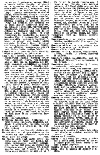ra; versus J., componer versos; [fig.]          ita Jit ut, de donde resulta que) 11
  a mente vultus Jingitur, el rostro              pasar a ser (omnia, q'UaJ Juerunt
  es la expresión del alma; ad alí-               mUlieris viri Jiunt dotis nomine, to-
  cuius arbitrium se J., adaptarse, con-          dos los bienes que fueron de la mu-
   formarse a la opinión de uno) 11               jer pasan a ser del marido en con-
    [esp.) formar cambiando o disfra-             cepto de dote) 11 llegar a ser, ser
   zando, transformar, arreglar. compo-         . nombrado, ser elegido (consul Jac-
   ner (crinem J., arreglarse el cabellO),        tus est, fue nombrado cónsul) JI [c.
   disfrazar (vultum J., tomar una eX-            gen. de precio) ser estimado, ser
   presión fingida 11 formar, educar              valorado (magni, en mucho) 11 hacer;
    (fingí ad rectum, ser educado en              existir, ser, hallarse (nihil te J. pos-
   el buen gusto), adiestrar (equum,              se iucundiUs, [se dice que) no se
   un caballo) 11 concebir, representarse,        puede hallar nada más agradable
   imaginarse, supoI¡er (ex sua natura            que tú) 11 ser ofrecido en sacrificio
   ceteros J., formarse una idea de los            (dis ... lacte Jit, non vino, a estos
   demás según uno mismo; ea q'UaJ                dioses se les ofrece leche, no vino).
   finguntur, los productos de nuestra        firmamen -inis n.: apoyo, soporte,
   imaginación) 11 representar, imagi-            sostén.
   nar, describir (summum oratorem J.,        firmamentum -1. n.: apoyo, sostén 11
   hacer el retrato del orador ideal;             prueba, confirmación 11 J. creli, fir-
   res !ieta, ficción)  fingir, inventar        mamento, cielo.                Itenedor.
   con mala intención, fraguar (crimi-        firmator -oris m.: el que afirma, sos-
   na in aliquem, acusaciones contra          firmatus -a -um, pp. de Jirmo.
   uno; Jictus testis, testigo falso).        firmé: sólida, firmemente.
finiens -ntis p. preso de finio: final (J.    firmitas -iitis f.: solidez, consistencia,
   orbis o circulus, el horizonte).               fuerza, firmeza (J. animi, entereza
finio 4 TR.: limitar, poner límites (re~          de ánimo).
  8vonderunt PQlJJUli· Romani imPe-           firmiter: firme, sólidamente, con es-
  rium Rhenum finire, respondieron                tabilidad (insistere f., permanecer a
  que el Rin era la frontera del im-              pie firme).
  perio romano; cupíditates J., poner         firmitüdo -inis f.: solidez 11 firmeza,
  coto a sus pasiones; J. senatus con-            constancia, resistencia.
  sulto ne, prOhibir por una decisión         firmo 1 tr.: afirmar, dar firmeza (cor-
  del senado que) 11 fijar (locum in              pora iuvenum labore J., fortalecer el
  qua dimicaturi essent, el lugar en              cuerpo de los jóvenes con el ejerci-
  que habían de luchar) 11 precisar               cio; rem publicam J., asegurar la
  (spatia temvoris numero noctium f.,             república [con un gobierno sólida];
   medir la duración del tiempo por               locum magnis munitionibus J., re-
   el número de las noches) 11 poner              forzar una pOSiCión con grandes for-
  fin, acabar (sitim J., apagar la sed);          tlficaciones; opinio omnium gentium
   [pas.] morir ~ rNTR.: acabar, morir.           firmata consensu, opinión consoli-
finis -is m. y f.: límite, frontera, [en          dada por la adhesión de todos los
  pI. 1 territorio, pais; fine o fini [c.         pueblos) JI animar (eius adventus
   gen. o abl.] hasta (Jin13 genus, hasta         nostros Jtrmavit, su llegada alentó
   la rodilla; radicibus lini, hasta las          a los nuestros) 11 confirmar, apoyar,
   raices) 11 fin, término (finem Jacere,         asegurar; aseverar, afirmar.
   poner fin; usque ad eum linem,             firmus -a -um: firme, sólido, estable,
  dum, hasta que) 11 el punto más al-             resistente, fuerte (nondum satis lir-
  to, el remate (jinis bonorum et ma-             mo corpore, aún no del todo resta-
   lorum, el máximo bien y el máximo             blecido; cohortes minime tirmre ad
   mal; honorum vopuli J. est conau-              dimicandum, cohortes sin reslsten-
   latus, la más alta magistratura del            cla para combatir; lirmissima con-
   pueblO es el consulado) 11 fin, fina-          solatio, consuelo muy eficaz; con-
   lIdad (domus J. est usus, el objeto            cordi POIPUlO nihil es,: lirmius, no
   de una casa es su utilización (ha-             hay nada tan constante como el ré-
   bitarla).                                      gimen popular en el que reina la
finité: limitadamente.                            concordia; opinio Jirma, opinión in-
finitimus [mejor que finitumusl -a                quebrantable; ex inJideZissimis so-
   -um: vecino, limítrofe, contiguo, lin-         ciis Jirmissimos reaaere, hacer que
   dante 11 semejante, parecida (alicUi           los aliados se conviertan de muy in-
  rei, a algo) ~ .i -órum m. pI.: pue-            fieles en los más adictos).
   blos vecinos.                              fiscalis -e: del fisco, fiscal.
finitio -onis f.: explicación, definición.    fiscella -re f.: cestita 11 molde [de mim-
finitor -oris m.: el que determina los            breJ donde se dejaban escurrir los
   limites de una propiedad, agrimen-             quesos], ·CONV.
finxi, perf. de Jingo.                Isor.   fiscina -re f.: cestita.
fio Jactus sum [inf. Jieri] intr.: [ús.       fiscus -i m.: cesto de junco o mim-
   como paso de lacio] ser hecho, ha-             bre 11 cesto para guardar el dinero
   cerse, producirse; suceder, aconte-            11 tesoro público, fisco, erario 11 te-
   cer, resultar (fit scepe ut, sucede con        soro o fisco imperial.
  frecuencia que; J. potest ut, puede         fissilis -e: fácil de hender o de abrir.
   suceder que; ut J. solet o ut lit,         fissio -onis r.: acción de hender o di-
   como suele suceder; ex quo Jit ut (>,          vldlr.                              .
 