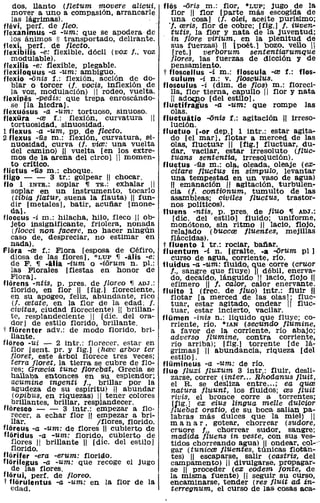 dos, llanto (jletum movere alicui,              flas -ons ID.: flor, *LUP; jugo de la
   mover a uno a compasión, arrancarle                 flor 11 flor [parte más escogida de
   las lágrimas).                                      una cosa) (j. olei, aceite purísimo;
flévi, perf. de fleo.                                 'f. reris, flor de cobre; [fig.) f. iUven-
flexanimus -a -um: que se apodera de                   tutis, la flor y nata de la juventud;
   los ánimos 11 transportado, delirante.              in flore virium, en la plenitud de
flexi, perf. de flecto.                                sus fuerzas) 11 [poét.l bozo. vello"
flexibilis -e: flexible, dócil (vox f., voz             [ret.) verborum sententiarumque
   modulable).                                         flores, las fuerzas de dicción y de
flexilis -e: flexible, plegable.                       pensamiento.
flexiloquus -a -um: ambiguo.                        t floscellus -i m.: floscula -re f.: tlos-
flexio -<inis f.: flexión, acción de do-               culum -i n.: V. flosculus.
   blar o torcer (j. vacíS, inflexión de            flosculus -i (dim. de Ilos) m.: floreci-
   la voz, modulación) 11 rodeo, vuelta.               lla, flor tierna, capullo 11 flor y nata
flexipés -'Pedis: que trepa enroscándo-                " ad~o [del estilol.
   se [la hiedra].                                  fluctifragus -a -um: que rompe las
tlexuosus -a -um: tortuoso, sinuoso.                   olas.
flexüra -re f.: flexión, curvatura 11               fI u ct u i ti o -<inis f.: agitación 11 irreso-
   tortuosidad, sinuosidad.                            lución.
1 flexus -a -um, PP. de flecto.                     fluctuo [-or dep.) 1 intr.: estar agita-
2 flexus -üs m.: flexión, curvatura, si-               do [el mar l. flotar a merced de las
   nuosidad, curva (j. vice: una vuelta                olas. fluctu9.r 11 [fig.) fluctuar, du-
   del camino) 11 vuelta [en los extre-                dar. vacilar, estar irresoluto (fluc-
   mos de la arena del circo] 11 momen-                tuans sententia, IrreSOlución).
   to critico.                                      fluctus -üs m.: ola, oleada, oleaje (ex-
flictus -üs m.: choque.                                citare fluctus in simpulo, levantar
fligo - - 3 tr.: golpear 11 chocar.                    una tempestad en un vaso de agua)
tlo 1 INTR.: soplar '11 TR.: exhalar 11                11 emanación " agitación, turbulen-
   soplar en un Instrumento, tocarlo                   cia (j. contionum, tumulto de las
    (tibia flatur, suena la flauta) 11 tun-            asa.n1bleas; civiles fluctus, trastor-
   dir [metales], batir, acuñar [mone-                 nos politicos).
   da].                                             fluens -ntis, p. preso de Iluo '11 ADJ.:
floccus -i m.: hilacha, hilo, fleco 11 ob-              [dic. del estilol fluido; uniforme,
   jeto insignificante, friolera, nonada               monótono, sin ritmo 11 lacio, flojo,
    (/locci non lacere, no hacer ningún                relajadO (buecre fluentes, mejillas
   caso de, despreciar, no estimar en                  fláccidas).
   nada).                                           t fluento 1 tr.: rociar. bañar.
flora -re f.: Flora [esposa de Céfiro,              fluentum -í n. [gralte. -a -<irum pI)
   diosa de las flores], *LUP '11 -¡ti is -e:          curso de agua, corriente, río.
   de F. '11 -ilia -iUm o -iOrum n. pI.:            fluidus -a -um: fluido, que corre (cruor
   las Florales [fiestas en honor de                   f., sangre que fluye) 11 débil, enerva-
   Flora].                                             do, decaído, lánguido " lacio, flojo H
florens -ntis, p. preso de Iloreo '11 ADJ.:            efimero 11 f. calor, calor enervante.
   florido, en flor 11 [fig.] floreciente,          fluito 1 (frec. de fluo) intr.: fluir :JI
   en su apogeo, feliz, abundante, rico                flotar [a merced de las olas); fluc-
    (l. retate, en la flor de la edad; l.              tuar. estar agitado, ondear 11 fluc-
   civitas, ciudad floreciente) 11 brillan-            tuar, estar incierto, vacilar.
   te, resplandeciente 1/ (díc. del ora-            flümen -inis n.: líquido que fluye; co-
   dor 1 de estilo florido, brillante.                 rriente, río, *rAN (secundo flumine,
t florenter adv.: de modo florido, bri-                a favor de la corriente, río abajo;
   llante.                                             adverso flumine, contra corriente.
floreo -ui - 2 intr.: florecer. estar en               río arriba); [fig.) torrente [de lá-
   flor [sent. pro y fig.] (hrec arbor ter             grimas) 11 abundancia, riqueza [del
   floret, este árbol florece tres veces;              estilo).
   terra Iloret, la tierra se cubre de flo-         flümineus -a -um: de río.
   res; Grrecia tune florebat, Grecia se            fluo fluxi fluxum 3 intr.: fluir, desli-
   hallaba entonces en su esplendor;                   zarse, correr (inter ... Rhodanus f!Uit,
   acumine ingenti l., brillar por la                  el R. se desliza entre ... ; ea quce
   agUdeza de su espíritu) 11 abundar                  natura f!uunt, los fluidos; res fZUit
    (opibus, en riquezas) 11 tener colores             rivis, el bronce corre a torrentes;
   brillantes, brillar, resplandecer.                   [fig.l ex eius lingua melle dULCior
floresco - - 3 intr.: empezar a flo·                   iluebat oratio, de su boca salian pa-
   recer, a echar flor 11 empezar a bri-               labras más dulces que la miel) 11
   llar.                    /flores, florido.          m a na r, gotear, chorrear (sudore,
flareus -a -um: de flores 11 cubierto de               cruore J., chorrear sudor. sangre;
flaridus -a -um: florido, cubierto de                  madida fluens in veste, con sus ves-
   flores 11 brillante 11 [díc. del estilo 1           tidos chorreando agua) 11 ondear, coy
   florido.                                            gar (tunical fluentes, túnicas flotán-
flarifer -era -erum: floriáo.                          tes) 11 escaparse, salir (castris, del
flarilegus -a -um: que recoge el jugo                  campamento) 11 divulgarse. propagar-
   de las flores.                                      se H proceder (ex eodem fonte, de
flarui, per!. de Iloreo.
t flarulentus -a -um: en la flor de la
                                                I      la misma fuente) " seguir su curso,
                                                       encaminarse, tender (res fluit ad in-
   edad.                                               teTTegnum, el curso de las cosas sea-
 