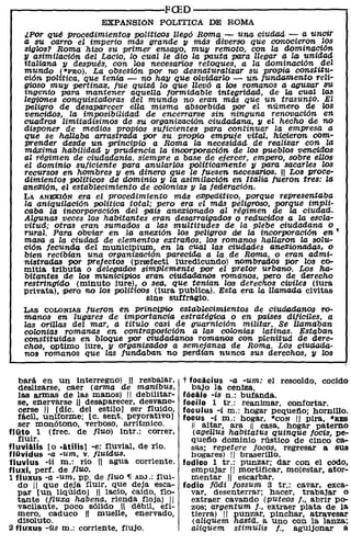 r----------------------FCED----------------------~
                       EXPANSIÓN POLíTICA DE ROMA
   ¿Por qUé procedimientos políticos llegó Roma - una ciudad - a uncir
   a su carro el imperio más grande "V más diverso que conocieron los
   siglos? Roma hizo su primer ensa1l0, mu"V remoto, con la dominación
   11 asimilación del Lacio, lo cual le dio la pauta para llegar a !al unidad
   italiana 11 después, con los necesarios retoques, a la dominación del
   mundo (*l'RO). La obsesión por no desnaturalizar su prOPia constitu-
   ción política, qUe tenia - no ha1l qUe olvidarlo - un Junaamento reli-
   gioso mU1l pertinaz, fue quizá lo que llevó a !Os romanos a aguzar su
   ingenio para mantener aquelZa formidable integridad, de la cual las
   legiones COnqUistadoras del mundo no eran más que un trasunto. El
   peligro de desaparecer ella misma absorbida por el número de los
   vencidos, la imposibilidad de encerrarse sin ninguna renovación en
   cuadros limitadísimos de su organización ciudadana, "V el hecho de no
   disponer de medios propios suficientes para continuar la empresa a
   que se hallaba arrastrada por su propio empuje vital, hicieron com-
   prender desde un principio a Roma la necesidad de realizar con la
   máxima habilidad 11 prudencia la incorporación de los pueblOS vencidos
   al régimen de ciudadanía, siempre a base de ejercer, empero, sobre ellos
   el dominio suficiente para anularlos políticamente "V para sacarles los
   recUrsos en hombres 11 en dinero que le fUesen necesarios. U Los proce-
   dimientos políticos de dominio 11 la asimilación en Italia fueron tres: la
   ane$ión, el establecimiento de colonias 11 la federación.
   LA ANEXIÓN era el procedimiento más e:DPed1itivo, porque representaba
   la aniqUilación política total; pero era el más peligroso, porque impli-
   caba la incorporación del pais anexionado al régimen de la ciudad.
   Algunas veces los habitantes eran desarraigados o reducidos a la escla-
   vitud; otras eran sumados a las multitudes de la plebe ciudadana o
   TUral. Para obviar en la anexión lOS peligros die la incorporación en'
   masa a la Ciudad; de elementos extraños, los romanos hallaron la solu-
   ción fecunda del municlpium, en la cual las ciudades aneXionadas, o
   bien recibian una organización parecida a la de Roma, o eran admi-
   nistrad.as por prefectos (prrefecti luredicundo) nombrados pOr los co-
   mitia tributa o delegados simplemente por el pretor urbano. Los ha-
   bitantes de los municipios eran ciudadJanos romanos, pero de derecho
   restringido (minuto íure) , o sea, que tenían los derechos civiles (iura
   privata), pero no 108 políticos (iura PUblica). Esta era la llamada ciVitas
                                  sine sUffragio.
   LAS   COLONIAS fueron en principio establecimientos de ciudadanoll ro-
   manos en lugares de importancia estratégica, o en países difíciles, a
   las orillas del mar, a título casi de guarnición militar. Se llamaban
   colonias romanas en contrapOSición a las colonias latinas. Estaban
   constituidas en bloque por ciudadanos romanos con plenitUd de dere-
   chOS, optimo lure, 11 organizados a semejanza de Roma. LOS ciuaada-
   nos romanos que las fundaban no perdían nunca sus derechos, "V !Os

   bará en un interregno) 11 resbalar,       t focacius -a -um: el rescoldo cocido
   deslizarse, caer (arma de manibus,           bajo la ceniza.              '
   las armas de las manos) II debilitar-     focal e -is n.: bUfanda.
   se. enervarse ,ti desaparecer, desvane-   focilo 1 tr.: reanimar, confortar.
   cerse " [dic. del estilo) ser tIuido,     foculus -i. m.: hogar pequetio; hornillo.
   fácil, uniforme; [c. sent. peyoratiVo)    focus -i m.: hogar, ·CON II pira, ·RES
   ser monótono, verboso, arrítmico.            11 altar, ara 11 casa, hogar paterno
fluto 1 (free. de JIUO) intr.: correr,           (agellus habitatus quinque focis, pe-
   fluir.                                       quetio domínio rústico de cinco ca-
fluvialis [o -atilis] -e: fluvial, de río.      sas; repetere locos, regresar a sus
fluvidus -a -um, v. jluidus.                    hogares) II braserillo.
fluvius -ii m.: río H agua corriente.        fodico 1 tr.: punzar; dar con el codo,
fluxi, perf. de jluo.                           empujar II mortificar, molestar, ator-
1 fluxus -a -um, PP. de jluo ~ ADJ.: flui-     mentar 11 escarbar.
   do II que deja fluir, que deja esca-      fodio jodi fossum 3 tr.: cavar, exca-
   par [un liquido] 11 lacio, caído, flo-      var, desenterrar; hacer, trabajar o
   tante (jlUXa habena, rienda floja) II        extraer cavando (puteas f., abrir po-
   vacilante, poco sólido 11 débil, efí-        zos; argentum f., extraer plata de la
   mero, caduco 11 muelle, enervado,            tierra) II punzar, pinchar, atravesar
   disoluto.                                    (aZiquem hasta., a uno con la lanza;
2 fluxus -üs m.: corriente, flujo.              aliquem stimuZis f., agUijonar' a
 