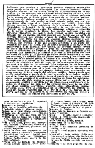 .---------------------F~--------------------~
    indígenas que pasaban a habitarlas recibían derechos restringidas
     como hemos visto en los municilpios. Las colonias llamadas latinas,
    lundadas algunas por los latinos, antes de la desaparición de la liga
    y otras por los romanos con elementos exclusivamente italianos, eran
    organizadas en el interior y estaban sometidas al régimen federado,
    En la FEDERACIÓN es donde Roma hizo gala de su destreza poUtica.
    La eficacia del sistema estribó en que el pacto feaeral (frndus) era
    exclusivamente de cada unidad (ciudlad, colonia, país) una por una
    con Roma; ellas entre sí no te'TllÍan ningún lazo político legal. Este
    sistema permitió a Roma establecer cierta graduación de tratos que
    redundaban en beneficio de la metrópoli a la par que contribuía a
    ahond'ar las malqUerencias entre los sometidos: «Divide y vencerás»
    fue la norma constante de Roma. Los pueblos federados eran por
    princiPio eXtranjeros (peregrin1). Cada entidad política regulaba sus
    derechos pOr un tratado eapecial (frndus) con Roma; era su carta d'e
    liberttun. Ea:istían do's grandes grupos de países federados: los que
    celebraban con Roma Un pacto de igualdad (frndus requum) y con-
    servaban sus derechos soberanos, sus instituciones, sus tribunales, etc.
    (Nápoles, por ejemplo) y los que estaban sometidos a un pacto dis-
    crecional por parte de Roma, que de hecho equivalía a un régimen de
   'PTotectorado o de clientela Por último, las colonias latinas tenían
   un trato especialmente favorable, pues sus habitantes gozaban con
   Roma la comunidad de derechos de casamiento (ius connubil) y cte
   propiedad (ius commerc11) y llegaban a obtener la ciudar.tQ,nía con sólo
   instalarse en Roma. 11 Los pueblos federados ve'TllÍan obligac/.os a las car-
   gas militares, de acuerdo con los pactos establecidos, y constituían los
   contingentes de aliados (soc11). El acceso a la ciUdadanía se verificaba
   principalmente a través de los municipios y de las colonias. Gran
   número de ciudadanos sine sUffragio 4!e los municipios llegaron con
   lacilidad a la plenitud de derechos; todo habitante dJe un municiVio
   que había e1ercido en él un cargo público adquiría automáticamente
   el derecho completo para él 11 para sus dJescendientes. Hemos visto
   también hasta qué punto las colonias latinas eran privilegiadas en
   estos .a81>ectos. " Pero, aparte del régimen político, Roma ejercía una
   acciónasimiladOTa a través de la cual se creaba la verdadera unidad
   moral die todos los países itálicos hasta el punto de que poseer ciuda-
   ctania romana constituyó la aspiración máxima de todos los habitantes
   de la península. Esta acción la e;eroía Roma por el ejemplO de su
   organización política y jurídica, por su intervención pacificadora 11 ae
   orden en el interior del pais, por las ventajas materíales de sus gran-
   des obras públicas (carreteras, puentes, obras hidráulicas, mejoras
   agricolas, etc.). Pero la ciudadanía no la obtuvieron los itálicos en
   masa sin luchas cruentas; sólo en el año 88 a. ae J. C., después ae la
   guerra Zlamaaa ae los feaerados, se concedieron los cterechos civiles a
                 todos los itálicos que habitaban al sur del. Po.


   uno; calcaribus armos l., espolear)           ci, o icere, hacer una alianza), "FCED
   11 atarmentar, martirizar.                    11 [poét.) leyes" t vetus f., Antiguo
foocund .. " v. fecUnd ...                       Testamento o Ley judia [Opuesta al
foode: tarpe, harrible, odiosamente.             Nuevo Testamento o Ley de gracia).
t fmderatio ...{jnis f.: alianza, unión.       foomin .. " v. femin ...
fooderatus -a -um: aliada, confed.erada.       fooneus, fainila, fmnum, v. freneus, etc.
fooderis, gen. de fcedus 2.          Itadas.   fmnus, V. frenus.
fOOdifragus -a -um: que viola las tra-         fmteo - - 2 intr.: heder 11 repugnar.
fOOditas -litis f.: [sent. pro y fig.) feal-   fmtidus -a -um: fétido, maloliente 11
  dad, aspecto horrible o repugnante             repugnante, sucio.
   (l. odOTis, fetidez).                       fmtor ...{jris m.: hedor, fetidez.
toodo 1 tr.: afear, poner fea; desfigu-        t fmtulentia -re f.: infección.
  rar, mutilar 11 manchar, ensuciar 11         fmtus, v. fetus.
  ascurecer 11 mancillar, profanar, en-        foliatum -i n.: perfume [extraído de
  vilecer, degradar.                             hojas), nardo.
1 fOOdus -a -um: feo, repugnante. ho-          foliatus -a -um: foliado, adarnado con
   rrible, sucio 11 funesto 11 verganzosa,       hOjas.
   ignominioso, indigno, criminal (ni-         folium -ii n.: haja, fOllaje (folio faci-
   hil lcedius, nada tan verganzoso;             liUs moveri, moverse más fácilmente
   bellum lcedissimum, guerra de las             que una hoja) 11 hoja de palma [en
  más infames).                                  la que la Sibila escribía los orácu-
2 fOOdus -eTÍB n.: tratado (de alianza),         los).
   pacto; alianza (fcedus ferire, pacis-       folliculus -i m.: saco pequetío [de c"ue-
 