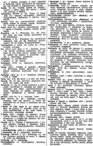 ro) 11 balón [juego) 11 piel, .cá~lCara      1 formido 1 tr.: temer, tener horror U
   o foliculo [que envuelve la sIII?-Iente         dudar, vacilar en.
   de los frutos o legumbres). vaIna.           2 formido -inis f.: terror, miedo, te-
follís oís m.: fuelle [para el fuego l.            mor, espanto (lormidinem alicui ini-
   'CONV 11 odre, saco de cuero 11 bolsa           cere, inspirar horror a uno, espan-
    [de cuero) 11 balón.                  .        tarlo) 11 lo que inspira miedo, espan-
fomenta ..orum n. pI. [raro el s~ng.               tajo, espantapájaros.
     um -i): tópico, calmante,. ~enitlvo,       formidulose [mejor que -dolose]: es-
   cataplasma, fomento 11 alIvIo, con-             pantosamente.
   suelo.                                       formiduliisus [mejor que .doliisus] -a
fomes -itis m.: combustible, ml!-teria             -um: temeroso, miedoso 11 espantoso,
   para cebar el fuego, yesca, hOJaras-            terrible, horroroso.
   ca, viruta U estimulante.       .    •       formo 1 tr.: dar forma, formar, mode-
fons -ntis m.: fuente, manantIal, lV!ED            lar (materiam f., modelar la mate-
    11 agua 11 fuente, origen, causa, prIn-        ria; puerum f., educar a un nifio;
   cipio.                                          orationem f.. dar forma al estilo) II
Fonteia -al f.: Fonteya [no de mu-                 arreglar, organizar 11 hacer, construir,
   jer, esp. de una vestal hermana de              formar, crear, prOducir (consuetu-
   M. Fonteyo].                        . ..        dinem f., introducir una costumbre).
Fonteius -i m.: Fonteyo [no gentIlIcIO          formiisitas -iitts f.: belleza, hermosura
   romano, esp. de M. Fonteyo, gober-              corporal.
   nador de la Galia Transpadana).              t formiisulus -í m.: elegante, chulo.
fonticulus -í (dim. de fons) m.: fuen-          formiisus -a -um: hermoso, bello, bien
   tecilla, arroyo.                         .      formado, elegante.
for fatus sum dep. 1 tr.: hablar, deCIr         formula -re (dim. de forma) f.: norma,
    (ne fando quidem auditum est,.ja-              regla, fórmula (certam quamdam
   más se ha oído decir; fando acctpe-             disciplinal formulam componere, es-
   re, saber de oídas) '11 celebrar, can-          tructurar un sistema filOSÓfico) '"
   tar 11 vaticinar, predecir.                     conjunto de prescripciones, formula-
forabilis -e: perforable.                          rio, reglamento; contrato, tratado
t foralis -e: de fuera.                            de alianza 11 [juríd.) fórmula (tes-
foramen -inis n.: agujero, abertura,               tamentí, de un testamento); pro~e­
   orificio.                                       dimiento judicial.
foras adv.: [lugar a dOnde) afuera              tornacalis -e: perteneciente al horno.
    (l. proicere, echar afuera; f. dare,        fornax -acis m.: horno, 'CONS; fra-
   hacer público, pUblicar [un escri-             gua, ·ART..
   to)).                                        fornicatus . -a -um: abovedado, com-
forceps -ipis m. y f.: tenazas, pinzas,            bado.
   *ART y 'MEn.                                 t fornico [.or] 1 intr.: fornicar 11 [fig.)
                                                   idolatrar.
tore, inf. fut. de sum 11 y ab1. de foris.      fornix -iais m.: arco, bóveda, *opu ji
forem -es -et [pI. farent], segundo im-            puerta o pasaje abovedado 11 arco
   perro de sUbj. de sumo                          de triunfo 11 acueducto 11 burdel.
forensis -e: de la plaza pública o mer-         foro 1 tr.: perforar, horadar, aguje·
   cado (vestitus f., vestido de calle) 1I         rearo pinchar.
   forense, del foro, perteneciente a           forpex -iais f.: tenazas, pinzas. tijeras.
   foro; judicial (l. labor, trabajo fo-        fors f. [sólo nomo y abl. sing,]: azar.
   rense; abogacía; f. factio, popula-             suerte, fortuna (ut fors tUlerit, co·
   cho).                                           mo disponga la suerte; farte fortu-
forfex -icis m. y f.: tijeras, • ART.              na, por un feliz azar) 'IT fors adv., v.
fori ..orum m. pI.: combés. crujía,               fortasse.
   puente [de un navío] 11 filas de             forsan o forsit o forsitan adv.: quizá',
   asientos en el circo 11 celdillas de las        acaso, tal vez.
   abejas.                                      fortasse adv.: acaso, quizá, puede ser
1 toris -ís [ús. más el pI. fores cuyo             que (l. diXerit qUisPiam, puede ser
   gen. es inus.) f.: puerta [esp. la de           que alguien diga) 11 poco más o me-
   una habitación o de una casa] 11                nos (triginta f. versus, treinta versos
   abertura, entrada, acceso.                      aproximadamente, como unos trein-
2 foris adv.: [lugar en donde] fuera               ta versos).
   (loris clarus [fig.]. ilustre en el ex-      fortassis adv.: acaso, quizá.
   tranjero) 11 [lugar en donde) de fue-        forte adv.: por casualidad (si f., si por
   ra, desde el exterior.                          casualidad; nisi f., a no ser que por
forma --re r.: forma 11 hermosura 11 cu-           casualidad) 11 tal vez, quizá.
   fio; molde; horma Il imagen, figu-           forticulus -a -um [dim. de fortis]; bas-
   ra 11 tipo 11 configuración, constitu-          tante valiente.
   ción.                                        t fortifioo 1 tr.: hacer fuerte, forta-
t formabilitas -iitis f.: plasticidad.             lecer.
t formella -re f.: pequefia moldura.            fortis -e: fuerte, robusto, Vigoroso (jor-
Formiat -üirum f. pI.: Formias [c. de              tissima liuna, madera muy fuerte;
   los Volscos cercana al mar] 'IT -ianus         fortes tauri, toros robustos) 11 fuer-
   -a -um: de Formias.                            te, valiente, decidido, animoso (lar-
formioa -re f.: hormiga.                           tes fortuna adiuvat, la fortuna ayu-
formidabilis -e: formidable, terrible,             da a los valientes; fortia facta, actos
   temible.                                        heroicos).
 