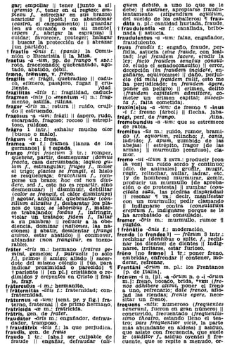 gar; empollar 11 tener [junto a sí]           quem debito, a uno lo que se le
  (gremio f., tener en el regazo; am-           debe) 11 sustraer, apropiarse fraudu-
  plexu l., estrechar en sus brazos)            lentamente (stipendium eqUitum,
   acariciar 11 [poét.] no abandonar            del sueldo de los caballeros) ,¡ frau.
    (castra, el campamento) 11 guardar          data n. pI.: cantidad hurtada, fraude.
    [en su corazón o en su mente]            t fraudulentia -<e f.: canallada, bribo-
    (spem l., abrigar la espranza) 11           nada 11 astucia.
   cuidar; favorecer, proteger; halagar      fraudulentus -a -um: falaz. engafiador,
    11 buscar la protección de 11 abrazar       fraudulento.
    [un partido].                            fraus Iraudis r.: engafio, fraude, per-
 t fractio -'Onis f.: (lJ1anisJ la Comu-        fidia, astucia (sine /TaUéfe, con leal-
   nión o Eucaristía 11 la Misa.                tad; legi Iraudem facere, eludir la
fractus -a -um, pp. de frango ,¡ ADJ.:          ley; lacia Iraudem senatus conSUL-
   roto, fraccionado; quebrantado, ago-         to, eludo el senadoconsulto) 11 error,
   tado, abatido, débil.                        decepción (in Iraudem incidere, en-
framo} fralnum. v. /Teno.                       gafiarse, equivocarse) 11 dafio, perjui-
fragihs -e: frágil, quebradizo 11 cadu-         cio (id mihi fraudem tulit, esto me
   co, efímero, pasajero, fugaz 11 cru-         ha perjudicado; in fraudem agere.
   jiente.                           VdOO       poner en peligro) 11 crimen, delito
fragilitis -atis f.: fragilidad. caduci-        (/TaUdem caPitalem admittere, co-
fragmen -inis [o .mentum -i] n.: frag-          meter un crimen capital; suaceP-
   mento, astilla, ruinas.                      ta t., falta cometida).
fragor ..(jris m.: rotura 11 ruido, cruji-   fraxin[e]us -a -um: de fresno ,¡ ·inus
   do 11 estruendo.                             -i f.: fresno [árbol) 11 flecha, jaba-
fragiisus -a -um: frágil 11 áspero, rudo,    fregi. perf. de trango.              llina.
   escarpado, fragoso; rocoso 11 estrepi-    fremebundus -a -um: que se estremece
   toso, ruidoso.                               de rabia.
fragro 1 intr.: exhalar mucho olor           fremitus -üs m.: ruido. rumor, brami-
    [bueno o malo).                             dO (j. equorum. relincho; l. canis.
fragum -i n.: fresa.                            ladrido; f. apum, zumbido de las
framea -<e f.: frámea [lanza de los             abejas) 11 estrépito, fragor [de las
   germanos] 11 t espada.                       armas] 11 murmullo [confUSO). cla-
frango jri!gi jractum 3 tr.: romper,            mor.
   quebrar, partir, desmenuzar (domus        fremo -ui -itum 3 INTR.: producir [con
   fracta, casa derrumbada; laqueo gu-          la voz] un ruido sordo "1l continuo;
   lam l., estrangular; lruges l., moler        [dic. de animales] gruñlr, mugir,
   el trigo; glacies se Irangit, el hielo       rugir, relinchar, aullar, ladrar. etc.
   se resquebraja; bracchium 1., rom-            [y de hombres] murmurar, gemir,
   perse un brazo; hoc est non divi-            producir un murmullo [de aproba-
   dere, sed f., esto no es repartir, sino      ción o de protesta] 11 zumbar (con-
   desmenuzar) 11 disminuir, debilitar          citata saxa, las piedras disparadas)
    (calor se /Tangit, el calor disminuye)      11 resonar ,¡ TR.: decir, manifestar
   /t agotar, aniquilar, quebrantar (con-       con un murinullo; pedir clamando
   silium alicuius l., desbaratar los pla-
   nes de uno; se laboribus f., matar-          11 indignarse contra (consulatum
   se trabajando; lcedus f., infringir,         ereptum l., indignarse porque se le
   violar un tratado; lidem l., faltar          ha arrebatado el consulado).
   a su palabra) 11 reducir a la obe-        fremor ..(jris m.: murmullo, rumor 11
   diencia, dominar (nationes, las na-          rugidO.
   ciones) 11 abatir, desalentar (jrangi     t frénitio -Onis f.: moderación.
   animo, estar abatido) 11 conmover,        frendo [o frendeo 2) - Iresum 3 intr.:
   ablandar (non frangitur, es inexo-           rechinar (dentibus o splte. l., rechi-
   rable).                                      nar los dientes) de dientes 11 indig-
fráter -tris m.: hermano (jratres De-           narse, irritarse. estar furioso.
   mini, gemelos; /. patruelis [o sólo       freno [no framo] 1 tr.: poner freno,
   f.], primo) :11 amigo; aliado IJ sacer-      embridar, enfrendar 11 contener, mo-
   dote del mismo colegio 11 [uso para         derar, refrenar.
   indicar proximidad o pareCido] ,¡         Frentini -Orum m. pI.: los Frentanos
   t pariente 11 [en PI.) cristianos o re-      [p. de Italia].
   dimidos y creyentes en Cristo 11 frai-    frenum -i n. [pI. -a -Orum n. o -i -Orum
   le, fray.                                   m.l: freno, bocado, brida. ·VEH (fre-
fraterculus -i m.: hermanito.                   n08 adhibere aliC'úi. poner el freno
t frliternitis -atia r.: fraternidad; con-     a uno. refrenarlo; date frenos, aflo-
   fraternidad.                                 jad las riendas; trenis egere. nece-
fraternus -a -um: [sent. pro y fig.] fra-      sitar un freno).
   terno, fraternal 11 de primo hermano.     frequens -ntis: numeroso (frequentes
fratricida -<e m.: fratricida.                 venerunt. fueron en gran número) 11
fratris. gen. de frater.                       concurrido, frecuentado (frequentis-
fraudator -Oris m.: engafiador, defrau-        sima theatro, estando lleno el tea-
   dador, tramposo.                            tro; pars treqUentior viciS. la parte
t fraudlitrix -iOis r.: la que perjudica.      más abundante en aldeas) 11 asiduo.
fraudis. gen. de /Taus                         que asiste con frecuencia, que suele
fraudo 1 tr.: [abs.) ser culpable de           ir (auditor f .• asiduo oyente) 11 fre-
   fraude 11 engafiar, defraudar (ali-         cuente, que se repite a menudo, or-
 