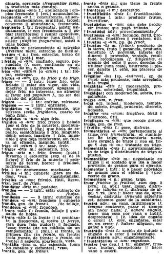 dinario, corriente (/requentior fama, fronto -ama m.: que tiene la frente
   la tradición más común).                       ancha o grande.
frequentitio -anís f.: abundancia 11 em-       tfrontosus -i m.: descarado.
  pleo frecuente 11 [ret.] acumulación.        t fructificatio -linis f.: fructificación
frequentia -re f.: concurrencia, afluen-       t fructifico 1 intr.: producir frutos,

                                                                                    ¿
   cia, muchedumbre, mUltitud, tropel;            fructificar.
   concurso 11 abundancia, frecuencia. fructuarius -a -um: que debe produ-
frequento 1 tr.: frecuentar, asistir asi-         cir frutos; que paga tributo.
   duamente, ir con frecuencia a 11 po- t fructuosa adv.: provechosamente.
   blar [territoriOs) 11 reunir (pOPulUm, fructuosus -a -um: fecundo. fértil, ro-
   el pueblo) 11 celebrar [una fiesta) 11         ductivo, fructífero 11 ventajoso, útil.
   asistir (nuPtías frequentavi, asistl a 1 fructus -a -um, pp. de fruor.
   unas bodas).                                2 fructus -üs m. (fruor): producto de
fretensis -e: perteneciente al estrecho           la tierra, fruto 11 ganancia, producto.
    (/retense mare, estrecho de 8icilia).         beneficio (j. pecunire, interés del
fretum -i n.: freo. estrecho, brazo de            dinero) 11 provecho, ventaja, resul-
   mar 11 [poét.) mar.                            tado, recompensa (j. diligentire, el
1 fretus -a -um: confiado, seguro, per-           premio del celo) H goce. derecho de
    suadido (j. voce, confiando en su             utilizar [una cosa), usUfructo 11 pla-
2 fratus -üs m., v. tretum.             /voz).    cer, deleite (j. vitre, los placeres de
frico -cui -ciitum [o -ctum) 1 tr.: fro-          la vida).
   tar, restregar.                             frügalior -ius [sp. -issimus) , cp. de
frictus -a -um, pp. de frica y de frigo.          frugi: más prudente, más arreglado,
frigeo - -       2 intr.: tener frío, estar       más frugal.
   helado 11 estar sin vigor, sin vida, frügalitas -atis f.: moderación, pru-
    inactivo 11 languidecer, apagarse 11
   dejar frío, no interesar, no atraerse frügal iter: sobriedad, frugalidad.
                                                  dencia,
                                                              con moderación, sobria, fru-
   el favor (ad pOpuLUm J., no ser del            galm~te.
   agrado del público).                        früges -um, v. frux.
frigero - -       1 tr.: enfriar, refrescar. frügi adj. indecl: moderado, templa-
frigesCO - - 3 intr.: enfriarse.                  do, sobrio, frugAl, prudente, discreto,
frigidarius -a -um: refrescante, que              honesto.
   refresca (cena frigidaTia, cuarto de frügifer -era -erum: frugífero, fértil 11
   bafio frlo).     ...                           fructuoso, útil.
frigidulus -a -um: algo frío.
frigidus -a -um: frío; fresco 11 helado frügilegus -a -um: que recoge granos.
    [por el frlo de la muerte), moribun- frügis, gen. de frux.
   do, muerto 11 [fig.) que hiela de es- t fruitio -linis f.: goce, disfrute.
   panto, escalofriante 11 frío, lánguido, frümentarius -a -um: perteneciente al
   débil; ocioso, inactivo 11 frio. impa-         trigo,,- (res frumentaTia, el suminis-
   sible H que deja indiferente, sin fuer-        tro de trigo; Jrumentaria navis,
   za ni eficacia, insípidO, inútil.              nave cargada de trigo) 11 rico en tri-
fr'igo -a;i -ctum 3 tr.: asar. frelr.             go 'Il -ius -ii m.: tratante en trigo.
t frigOr -liTis m.: escalofrlo, frlo.          frümentlitio -linis f.: aprOVisionamien-
frigus -aris n.: frío; fresco; [poét.)            to de trigo " distribución de trigo al
   invierno 11 escalofrío [esp. el de la          pueblo.
   fiebre] :u frío de la muerte 11 esca- frümentiitor -óris m.: negociante en
   lofrío de terror, horror 11 frialdad,          trigos " el soldado que iba a hacer
   indiferencia.                                  proviSión de granos para el ejército.
frio 1 tr.: desmenuzar, machacar.              frümentor 1 intr.: ir a hacer prOVisión
fritillus oí m.: cubilete [para los da-           de granos para el ejérCito 11 t pro-
   dOS], ·PUE.                /insubstancial.     veerse de grano.
frivolus -a -um: frívolo, fútil, ligero, frümentum -í n.: grano, trigo.
friXi, perf. de trigo,                         fruor Iructus [o fruitus) sum dep. 3
frondator -liris m.: podador.                     INTa.: [c. abl:) usar, gozar, disfru-
frondeo - - 2 intr.: estar cubierto de            tar de (aliqua re f., disfrutar de al-
   hojas.                             {'hojas.    go) 'Il Ta. [are.]: hacer uso de. apro-
frondlesco -      -     3 intr.: cubrirse de      vechar, disfrutar (fruenda saPientia
frondeus -a -um: frondoso 11 cubierto             est, debemos gozar de la sabiduría).
frondis, gen. de frons l.         /de follaje. frustra adv.: en vano, inútilmente (f.
frondosus -a -um: frondoso.                       tempus conterere, pasar el tiempo
1 frons -ndis f.: fronda. follaje 11 guir-        sin hacer nada; l. habere aliquid,
    nalda de hojas.                               tener una cosa por vana o inútil,
2 frons -ntis f.: la frente 11 el semblan-        despreciarla) 11 [c. idea de engafio
    te, la fisonomía, el rostro (j. ferrea,       o error) (j. esse, engafiarse, estar
    cara dura [sin pudor)) H fachada,             en un error; t. habere aliquem, en-
    *DOM; frente [de un edificio. de un           gafiar a uno).
    campamento) 11 [mil.] el frente. la frustratio -i5nis f.: acción de inducir a
    primera fila (in fronte, en frente;           engafio o a error 11 subterfugio.
    recta tronte, de frente; a fronte, de t frustratoria adv.: engafiosamente.
   frente)!! aspecto. apariencia. vista.       t frustratorius -a -um: engafioso.
f rontalia -ium n. pI.: cabezada [para frustro loor dep.] 1 tr.: engafiar, frus-
    los caballos y elefantes), ·VEB.              trar, burlar; decepcionar 11 hacer
f rontis, gen. de frons 2.                        vano o estéril.
 