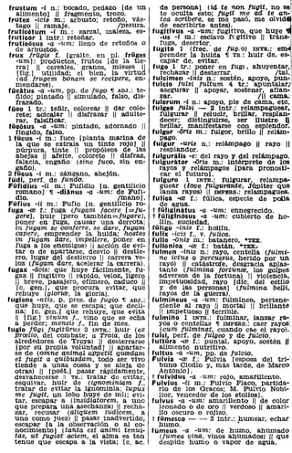 frustum -i n.: bocado, pedazo [de un             de persona) (id te non fugit, no sel
   alimento] ,¡¡ tragmento, trozo.                te oculta esto; fUgit me ad te an-~
frutex -ida ro.: arbusto; retofio, vás-           tea scribere, se me pasó, me OlVid4i!
   tago // ramaje.                /pesura.        de escribirte antes).                 ..i
fruticetum -i m.: zarzal, maleza, es-         fugitlvus -a -um: fugitivo, que huye 'III!
fruticor 1 intr.: retofiar.                       -us -i m.: esclavo f,"gitivo 11 trán8-:
fruticiisus -a -um: lleno de retofios o          fuga, d e s e r t o r . , :
   de arbustos.                               fugito 1 (free. de jug.'o) INTR.:em-l
frux frügis f. [gralte. en pI. früges            prender la huida 'Il TR": huir de, e8-,)
   -um]: productos, frutos í de la tie-           capar de, evitar.                       l'
   rra] " cereales,' granos, mieses /1        fugo 1 tr.: poner en fugf, ahuyentar"
    [fig.] utilidad; el bien, la virtud           rechazar 11 desterrar.             /tal.'
   (ad frugem bonam se recipere, en-          fulcimen -inis n.: sostén, apoyo, puno;
   mendarse).                                 fulcio fUlsi fultum 4 tr.: apuntalar;,
fücatus -a -um, pp. de fUgo 'Il ADJ.: te-         asegurar " apoyar, sostener, afian-
   fiido; pintádo '11 simulado, falso, dis-      zar.                          111 cama.;
   frazado.                                   fulcrum -i n.: apoyo, pie de cama, etc.
füco 1 tr.: tefiir, colorear " dar colo-      fulgeo fulsí - 2 intr.: relampaguear,
   rete; acicalar " disfrazar " adulte-          fulgurar ,/1 relucir, brillar, resplan-
   rar, falsificar.                              decer; distinguirse. ser ilustre 11
füciisus -a -um: pintado, adornado "             brillar. manifestarse con esplendor.
   fingido, falso.                            fulgor -oris m.: fulgor, brillo 11 relám-
1 fücus -i m.: fuco [planta marina de            pago.
   la que se extraía un tinte rojo] 11         fulgur -uris n.: relámpagO " rayo 11
   púrpura, tinte / propÓleos de las             resplandor.
   abejas " afeite, colorete " disfraz,       fulgurális -e: del rayo y del relámpago.
   falacia, engafio (sine fuco, sin en-       fulgurátor -óris m.: intérprete de .los
   gafio).                                       rayos y relámpagos [para pronosti-
2 fücus -i m.: zángano, abejón.                   car el futuro).
füdi, perf. de fundo.                         fulguro 1 INTR.: fulgurar, relampa-
Füfidius -ii ID.: Fufidio [no gentilicio         guear (love fUlgurante, Júpiter que
   romano] 'Il -d'iánus -a -um: de Fufi-         lanza rayos) 1/ IMPERf!.: relampaguea.
   dio.                           /mano].     fulica -re f.: fúlica, especie de polla
Füfius -ii m.: Fufio [no gentilicio ro-          de agua.
fuga -re f.: fuga (fugam facere [=Ju-         t fÜ/iginátus -a -um: ennegrecido.
   gere] , huir [pero también=fugarel,        t fü/iginiisus -a -um: cubierto de ho-
  poner en fuga, causar una derrota;             llín, suciedad.
  in fugam se conferre, se dare, fugam        fü/igo -inis r.: holUn.
  capere, emprender la huida; hostes          fulix -ícis t .. V. julica.
  in fugam dare, impeUere, poner en           fullo -<inis m.: batanero, ·TEX.
  fuga a los enemigos) 1 acción de evi-      fulliinica -re r.: batán, ·TEX••
  tar o de apartarse, desvío 11 destie-       fulmen -inis n.: rayo, centella (fUlmi-
  rro, lugar del destierro 1 carrera ve-        ne ictua o percussus, herido por un
  loz (/ugam dare, acelerar la carrera).         rayo) 11 catástrofe, desgracia aplas-
fugax -licis: que huye fácilmente, fu-           tante (fUlmina fortunce, los golpes
  gaz 11 fugitivo " rápida, veloz. ligero        adversos de la fortuna) 11 violencia,
  11 breve, pasajero, efímero, caduco "          impetuosidad, rayo [dic. del estilo
   [c. gen.], que procura evitar, que            y de las personas) (fulmina beni,
  rehuye (glorire, la gloria).                   rayos de la guerra).
fugiens -ntis. p. preso de fugio 'Il ADJ.:    fulmineus -a -um: fulmineo. pertene-
  que huye, que se escapa; que decli-            ciente al rayo 11 mortal 1/ brillante
  na; [c. gen.r que rehuye, que evita            11 impetuoso ,[/ terrible.
  11 [fig.) vinum f., vino que se echa        fulmino 1 INTR.: fulminar, lanzar ra-
  a perder; mensis fo, fin de mes.               yoS o centellas 'Il IMPERS.: caer rayos:
fugiD fügi fugitürus 3 INTR.: huir (ex           (cum julminat, cuando cae el rayo)."
  prcelio, del combate; a Troia, de los       fulsi, perro de jUIgeo y de JuIcio.      " "
  alrededores o.e Troya) 11 desterrarse       fultüra -re f.: puntal, apoyo, sostén /1
   [por su propia voluntad] 11 apartar-          alimento nutritivo.                         ,
  se de (omne animaL appetit qucedam          fultus -a -um, pp. de fulciO.               "'
  et fugit a qUibusdam, todo ser vivo         Fulvia -ce f.: Fulvia [esposa del tri- ,
  tiende a unas cosas y se aleja de              buno Clodio y, más tarde. de MarcO
  otras) 11 [poét.] pasar rápidamente,           Antonio].
  desvanecerse 11 TR.: tratar de evitar,      t fulvídus -a -um: rojo, amarillento.
  esquivar, huir de (ignominiam f.,           Fulvius -ii m.: FUlvio Flaco, partida-
  tratar de evitar la ignominia; lupus           rio de los Gracos; M. FulVio Nobi-
  me jugit, un lobo huye de mi); evi-            liar, vencedor de los etoliosJ.
  tar, escapar a (insidiatorem, a uno         fulvus -a -um: amarillento 11 de color
  que prepara una asechanza) 11 recha-           leonado o de oro 1/ verdoso 11 amari-
  zar, recusar (aliquem iUdwem, a                llo oscuro o rOjizo.
  uno como juez) 11 pasar inadvertido,        t fümesco - - 3 intr.: humear, echar
  escapar [a la observación o al co-             humo.                    •
  nocimiento) (tanta est animi tenui-         filmeus -a -um: de humo, ahumado
  tas, ut jugiat aciem, el alma es tan           (fumea vina, vinos ahumados) ill que
  tenue que escapa a la vista; [c. ac.           despide humo o vapor de agua.
 