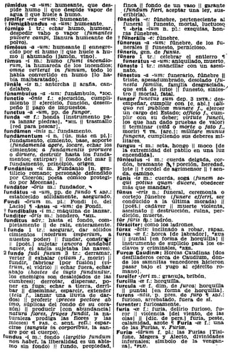 tümidus -a -um: humeante, que des-               finca H fondo de un vaso 11 garante
    pide humo 11 que despide vapor de              (tundum lieri, aceptar una ley, sus-
    agua 11 que huele a humo.                   , cribirla).
 fümiter -era -erum: humeante.                fünebris -e: fúnebre, perteneciente al
 t tümigibuncfus -a -um: humeante.                funeral 11 funesto, mortal, luctuoso
 tümigo 1 tr.: echar humo, humear,                ,¡ -bria -ium n. p!.: exequias, han;
    despedir vaho o vapor (fumantes               ras fúnebres.
    pulvere campi, llanura humeante de        t fü'nerilis -e: fúnebre.
    polvo).                                  fünereus -a -um: fúnebre, de los fu-
 tümiisus -a -um: humeante 11 ennegre-            nerales iII funesto, pernicioso.
    cido por el humo 11 que huele a hu-       füneris, gen. de lunus.
    mo ,11 ahumado [jamón, Vino].             fÜnero 1 tr.: celebrar el entierro ,¡.
 fümus -i m.: humo (fumi incend.io-               funeritus -a -um: aniquilado, muerto.
    rum, la humareda de los incendios;        fünesto 1 tr.: mancillar con un asesi-
   omne verterat in lumum, todo lo                nato.
    habia convertido en humo [lo ha-          fünestus -a -um: funerario, fúnebre 11
    bía malbaratado].                             triste, apesadumbrado, desolado (fu-
 fünile -is n.: antorcha U arafia, can-           nesta familia, fiUn,ilia desgraciada,
    delabro.                                      que está de luto) 1I funesto, siniesj
 fünambulus -a -um: funámbulo, *IOC.              tro U mortal, fatal.
functio -6nis f.: ejecución, cumplí-         fungor lunctus sum dep. 3 INTR.: des-
    miento 11 ejercicio, función, desem-          empeñar, cumplir con [c. ab!.] (ali-
    peño H pago de impuestos.                     quo rei publicre munere l., ejercer
functus -a -um, pp. de lungor.                    un cargo del Estado; ollicio l., cum-
funda -re f.: honda [instrumento pa-             plir con su deber; virtute functi,
    ra lanzar piedras], *MIL H trasmallo         los que han dado pruebas de valor)
     [red para pescar].                           11 terminar (vita o morte o lato l.,
fundimen -inis n.: fundamento.                   morir) ,¡ Ta. [are.]: militare munus
fundamentum -i n. [ús. más en pl.]:              lungens, cumpliendo sus deberes mi-
    fundamento, cimiento, base, soporte          litares.
     (funcLamenta agere, locare, echar los   fungus -i m.: seta, hongo 11 moco [de
    cimientos; a tundamentis proruere            la. extremidad del pabilo en una luz
    o d.iruere, destruir hasta los funda-        encendida].
   mentos; extirpar) 11 fondo del mar 11     fünículus -i m.: cuerda delgada, cor-
    fundamento, principia, origen.               dón, bramante ,"' t porción, heredad,
 Fundinius -ii m. Fundanio [no gen-              lote 11 t cordel de agrimensor 11 t sen-
    tilicio romano; personaje defendido          da, camino.
    por Cicerón; poeta cómico protegi-       funis -is m.: cuerda, soga (funem se-
   do por Mecenas].                              qui potius quam' ducere, obedecer
funditor -aris m.: fundador ...                  más que mandar).
funditus -a -um, pp. de lundo ,¡ ADJ.:       fünus -eris n.: funeral, ceremonia o
   establecido sólidamente, asegurado.           cortejo fúnebre (funere ellerri, ser
Fundí -arum m. pI.: Fondi [c. del                conducido a la última. morada) 11
   Lacio] ,¡ -inus -a -um: de Fondi.              [poét.1 cadáver 11 muerte violenta,
t fund'ibalus -i m.: máquina de lanzar.          asesinato 11 destrucción, ruina, per-
funditor -aris m.: hondero, *MIL.                dición, muerte.
fundlítus adv.: hasta el fondo, com-         für jüris !l.: ladrón.
   pletamente U de raíz, enterarilente.      fÜricíter: como los ladrones.
1 fundo 1 tr.: asegurar, dar sólidos         fürax -acis: inclinado a robar, rapaz.
   cimientos (nostrum imlJlerium, a          furca -re f.: horca [de labrador], ·RUS
   nuestro poder) 11 fundar, c::onstr~r          11 puntal [en forma de horquilla] 11
    11 [poét.] sujetar (ancora lundabat          instrumento de suplicio para los es-
   naves, el ancla sujetaba las naves).          clavos y criminales, *RES.
2 fundo fudi lusum 3 tr.: derramar,          Furcre Caudínre: Horcas Caudinas [dos
   verter 11 exhalar (vitam l., morir) 11        desfiladeros cerca de Caudium, don-
   fundir, fabricar [por fusión] (Vt-            de los samnitas vencedores hicieron
   trum, el vidria) 11 echar fuera, ecbar        pasar bajo el yugo al ejército ro-
   abajo (hostes de iugis lunduntur,             mano].
   los enemigos son desalojados de las       furcifer -Ieri m.: granuja, bribón.
   cumbres); derrotar, dispersar, po-        furcilla ·re f.: horquilla.
   ner en fuga; echar a tierra, derri-       furcula -ref. dim. de lurca: horquilla
   bar 11 diseminar, esparcir, extender          11 puntal [en forma de horquilla].
   (tela f., lanzar una lluvia de dar-       furens -ntis, ' p. preso de juro ,¡ ADJ.:
   dos) 11 prOferir (preces pectore ab           furioso, arrebatado, fuera de sí.
   imo, súplicas del fondo de su cora-       furenter: furiosamente.
   zón) H prOducir [con abundancia]          fllria -re f.: furia, delirio furioso, fu-
   natura llores, lruges lundit, la na-          ror 11 violencia [del viento, de las
   turaleza prodiga las flores y las             olas] H [díc. de pers.] furia, peste,
   mieses) ,¡ PASo c. sent. refl.: espar-        calamidad, azote ,¡ Furia -re f.: una
   cirse (sangUis in corporibus, la san-         de las Furias, V. Furire.
   gre por el cuerpo).                       Furire -iiirum f. pI.: las Furias [Tisi-
fundus -i m.: fondo (largitio lundum             fone, Megera y Alecto, divinidades
   non habet, la liberalidad es un abis-         infernales; símbolo de la vengan-
   mo sin fondo) 11 fundo, propiedad,            za]. ·PLU.                           .
 