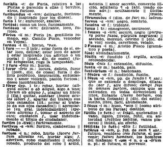 furiiUis -e:      de Furia. relativo a las          astucia 11 amor secreto. comercio m.
     FUrias o parecido a ellas 11 terrible,         cito, adulterio ~ .0 [ab!. usado co-
     atroz, furioso.                                mo adv.]: ocultamente 11 ilícita-
 furibundus -a -um: delirante, furibun-             mente.                          'zuelo.
     do 11 inspirado [por los dioses].          fürunculus -i (dim. de fur) m.: ladron-
 furio 1 tr.: enfurecer. exaltar.               furvus -a -um: negro, sombrío.
 furiosa: como un loco. furiosamente.           fuscina -re f.: tridente.
 furiosus -a -um: delirante. loco. fu-          fusco 1 tr.: ennegrecer, oscurecer.
     rioso.                                     1 fuscus -a -um: oscuro, negro (purpu-
 Fürius -ii m.: Furio [no gentilicio ro-           ra pame fusca, púrpura negruzca) 11
    mano, esp. Camilo FUria. vencedor              atezado, moreno, cetrino 11 [díc. de
    en Veyes].                                     la voz] sordo, cavernoso. velado.
 furnus -i m.: horno, ·PAN.                     2 Fuscus -i m.: Aristio Fusco [gramá-
 1 furo - - 3 intr.: estar fuera de sí, es-        tico y poeta).
    tar loco, delirar; estar loco de amor       füsa: abundantemente.
    11 estar inspirado [un adivino o un         tüsilis -e: fundido (l. argilla, arcilla
    poeta] 1/ [poét., díc. de cosas] (fu-          reblandecida).
    rit te111lPestas, ruge la tempestad).      tüsio ..onis f.: extensión. difusión.
 t 2 furo -onis m.: hurón.
 1 furor -oris m.: locura. delirio, furor       tustis -is m.: bastón, palo.
    11 [poét., díc. de cosas] furia 11 de-      tustuarium -ii n.: bastonazo.
    lirio profético, inspiración, entusias-     t tüsüra -re f.: fundición. fusión.
    mo  amor violento, pasión furiosa;       1 füsus -a -um, pp. de fundo 2 ~ ADJ.:
    deseo incontenible.                            que se extiende o despliega. dilata-
 2 füror dep. 1 tr.: robar, hurtar (ali-           do (aer f., aire difuso; campi fusi
    quid altcui o ab aliquo, algo.a Uno;           in omnem Partem. campos que se
    librum ab aliquo f., plagiar un libro)         extienden en todas direcciones) ,11
    11 [fig.] quitar, sustraer (lessos acu-        libre, flotante (/usus barbam, con
    108 labori f., apartar del trabajo sus         la barba flotante) .JI [díc. del estilo)
    oj os cansados [1it. : privar al tra ba-       suelto. libre. fácil. abundante.
    jo d~ sus ojos cansados]) 11 apropiar-     2 tüsus -i m.: huso. "MOS 11 [como atri-
    se [en gral. indebidamente] (spe-              buto de las Parcas] destino.
   ciem alicuius f., tomar el aspecto de       fütilis [o futt·] -e: frágil. quebradizo 11
   otro; civitatem f.. usar indebida-              vano, ligero, frívolo. fútil. sin au-
   mente el titUlo de ciudadano).                 toridad (luttiles lretitire. vanos pla-
furtim [o .tivi]: furtivamente.                   ceres) 11 inútil, sin efecto.
furtivus -a -um: furtivo, clandestino 11       fütilitiis [o futt.] -atis f.: futilidad.
   robado.                                     futürus -a -um. p. fut. de sum ~ ADJ.:
furtum -i n.: robo, hurto (lacere fur-            futuro. venidero (res fu turre, el por·
   tum alicuiu8 rei. hurtar algo; f.              venir; futuri hamines, los hombres
   apertum, robo manifiesto) 11 Objeto            del mañana) ~ .um -i n. o .a -orum
   robado, producto del robo 11 ardid,            n. pI.: el futuro, el porvenir.
 